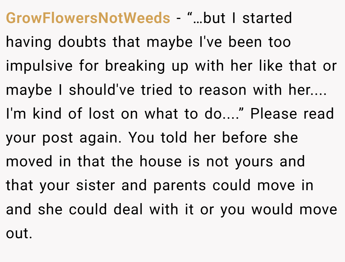 GrowFlowersNotWeeds − “…but I started having doubts that maybe I've been too impulsive for breaking up with her like that or maybe I should've tried to reason with her.... I'm kind of lost on what to do....” Please read your post again. You told her before she moved in that the house is not yours and that your sister and parents could move in and she could deal with it or you would move out.