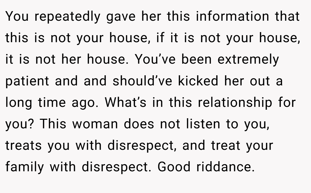 You repeatedly gave her this information that this is not your house, if it is not your house, it is not her house. You’ve been extremely patient and and should’ve kicked her out a long time ago. What’s in this relationship for you? This woman does not listen to you, treats you with disrespect, and treat your family with disrespect. Good riddance.