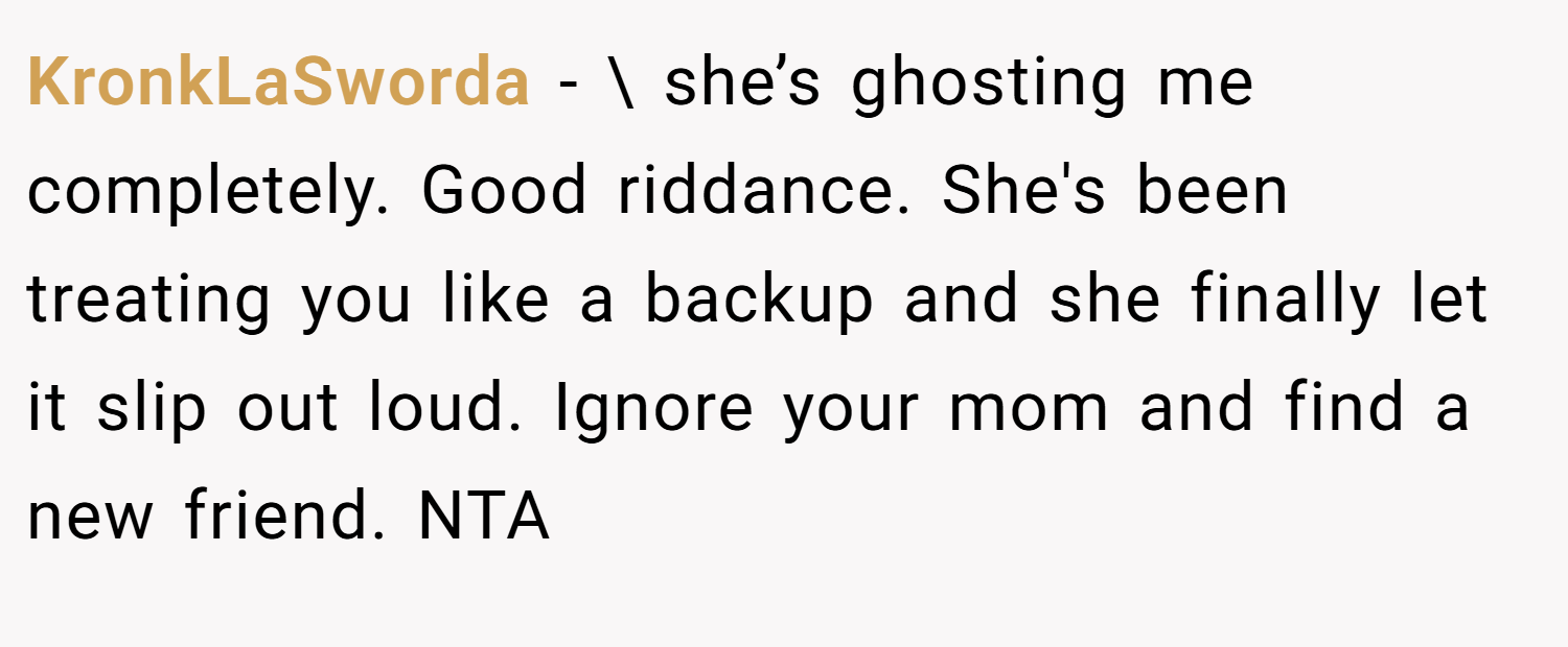 KronkLaSworda − \ she’s ghosting me completely. Good riddance. She's been treating you like a backup and she finally let it slip out loud. Ignore your mom and find a new friend. NTA