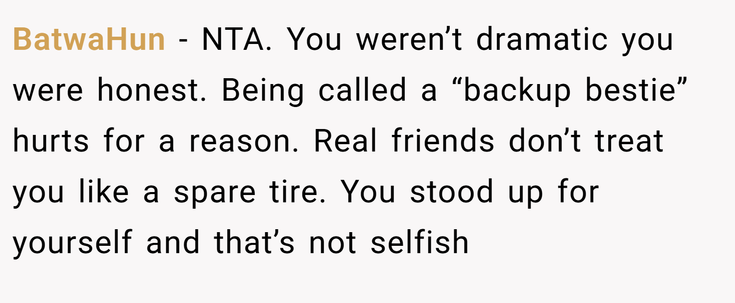 BatwaHun − NTA. You weren’t dramatic you were honest. Being called a “backup bestie” hurts for a reason. Real friends don’t treat you like a spare tire. You stood up for yourself and that’s not selfish