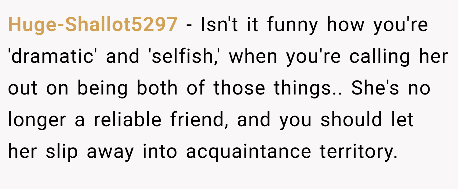 Huge-Shallot5297 − Isn't it funny how you're 'dramatic' and 'selfish,' when you're calling her out on being both of those things.. She's no longer a reliable friend, and you should let her slip away into acquaintance territory.