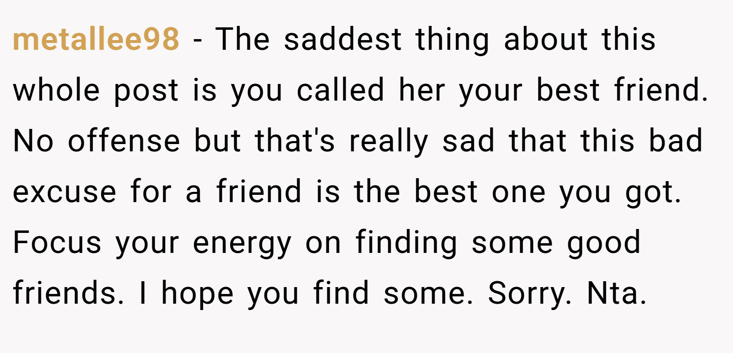 metallee98 − The saddest thing about this whole post is you called her your best friend. No offense but that's really sad that this bad excuse for a friend is the best one you got. Focus your energy on finding some good friends. I hope you find some. Sorry. Nta.