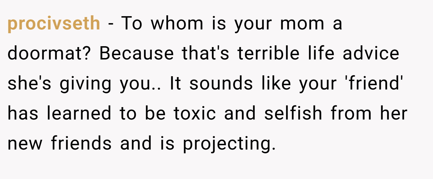 procivseth − To whom is your mom a doormat? Because that's terrible life advice she's giving you.. It sounds like your 'friend' has learned to be toxic and selfish from her new friends and is projecting.