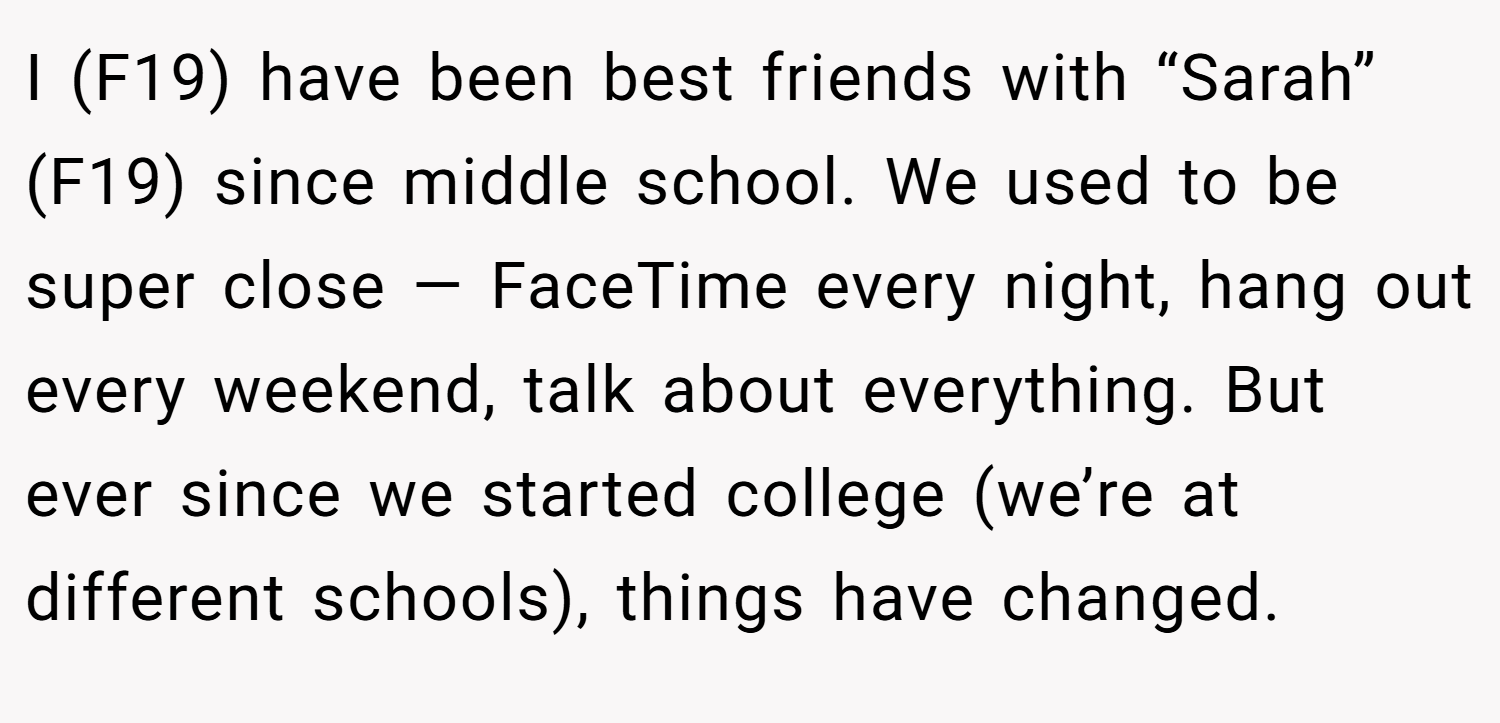 I (F19) have been best friends with “Sarah” (F19) since middle school. We used to be super close — FaceTime every night, hang out every weekend, talk about everything. But ever since we started college (we’re at different schools), things have changed.