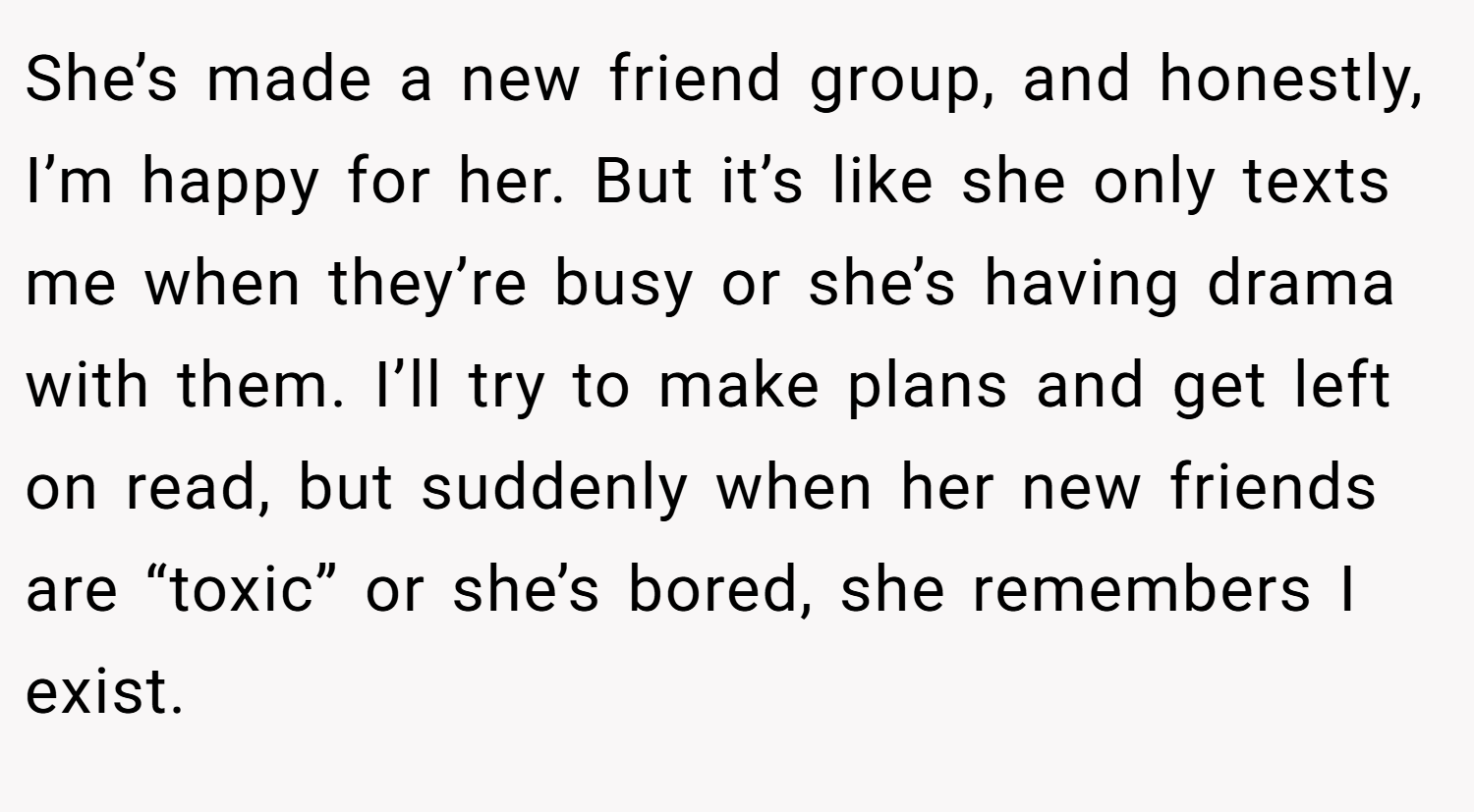 She’s made a new friend group, and honestly, I’m happy for her. But it’s like she only texts me when they’re busy or she’s having drama with them. I’ll try to make plans and get left on read, but suddenly when her new friends are “toxic” or she’s bored, she remembers I exist.