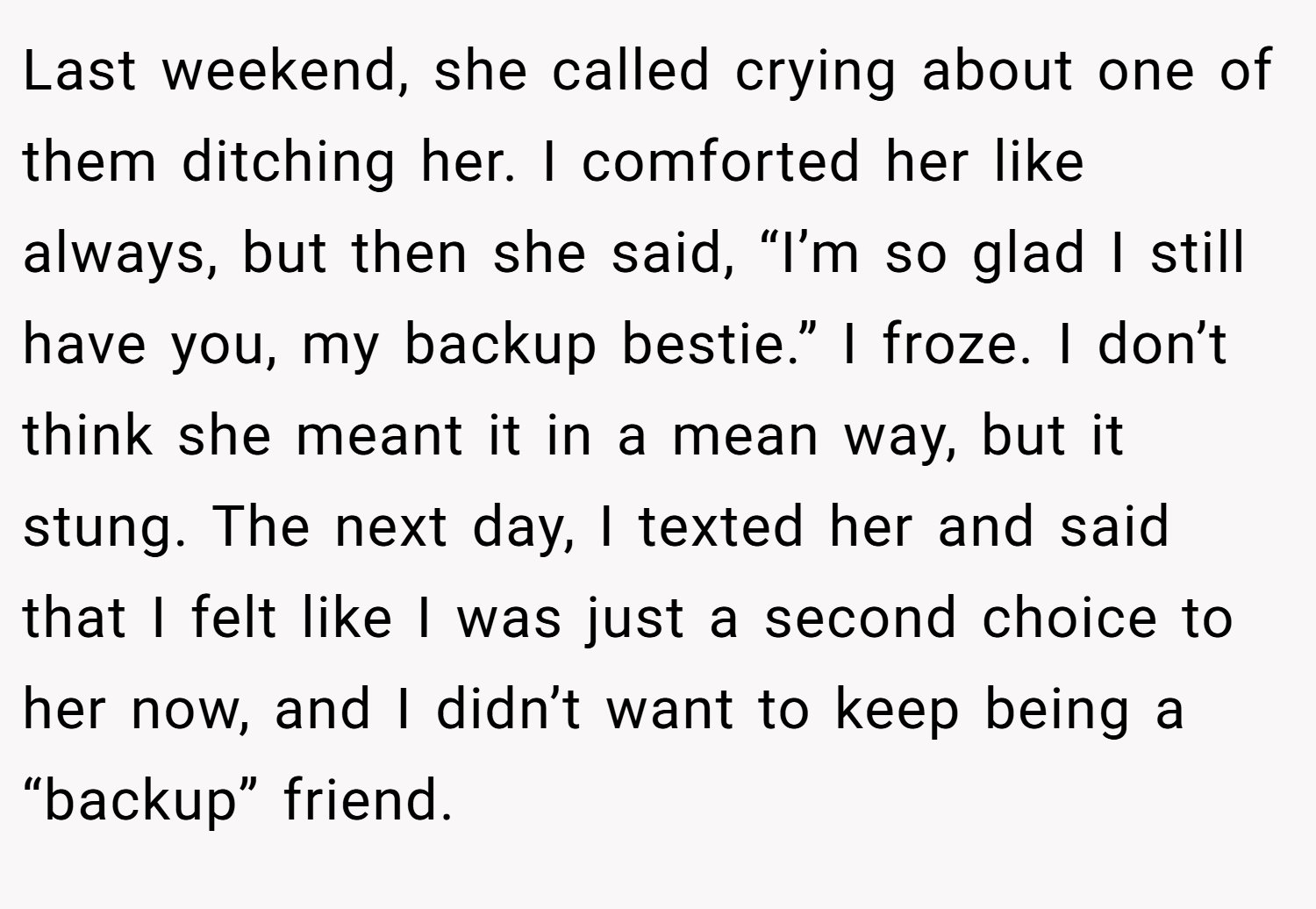 Last weekend, she called crying about one of them ditching her. I comforted her like always, but then she said, “I’m so glad I still have you, my backup bestie.” I froze. I don’t think she meant it in a mean way, but it stung. The next day, I texted her and said that I felt like I was just a second choice to her now, and I didn’t want to keep being a “backup” friend.