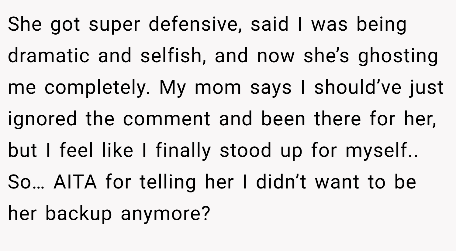 She got super defensive, said I was being dramatic and selfish, and now she’s ghosting me completely. My mom says I should’ve just ignored the comment and been there for her, but I feel like I finally stood up for myself.. So… AITA for telling her I didn’t want to be her backup anymore?