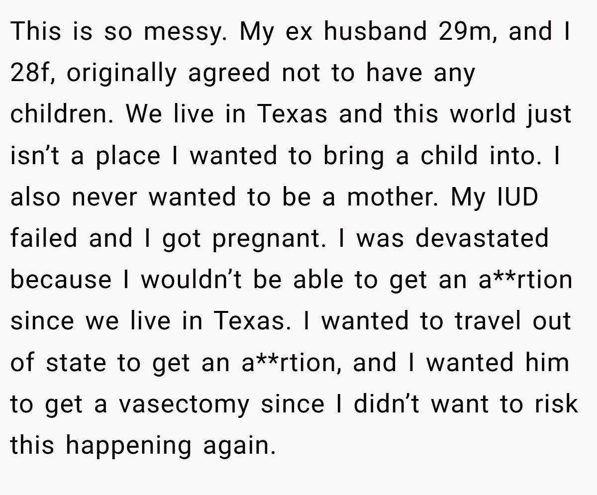 This is so messy. My ex husband 29m, and I 28f, originally agreed not to have any children. We live in Texas and this world just isn’t a place I wanted to bring a child into. I also never wanted to be a mother. My IUD failed and I got pregnant. I was devastated because I wouldn’t be able to get an a**rtion since we live in Texas. I wanted to travel out of state to get an a**rtion, and I wanted him to get a vasectomy since I didn’t want to risk this happening again.