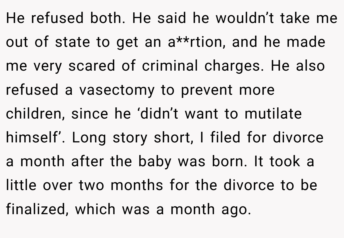 He refused both. He said he wouldn’t take me out of state to get an a**rtion, and he made me very scared of criminal charges. He also refused a vasectomy to prevent more children, since he ‘didn’t want to mutilate himself’. Long story short, I filed for divorce a month after the baby was born. It took a little over two months for the divorce to be finalized, which was a month ago.