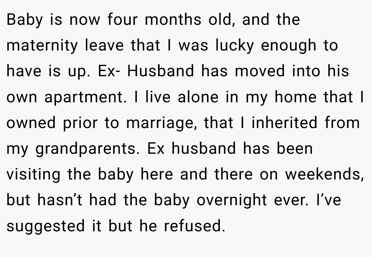 Baby is now four months old, and the maternity leave that I was lucky enough to have is up. Ex- Husband has moved into his own apartment. I live alone in my home that I owned prior to marriage, that I inherited from my grandparents. Ex husband has been visiting the baby here and there on weekends, but hasn’t had the baby overnight ever. I’ve suggested it but he refused.