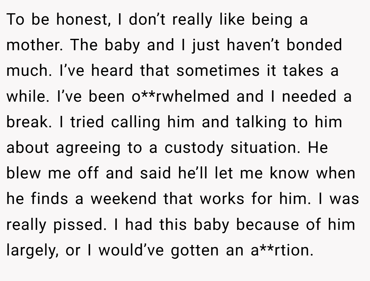 To be honest, I don’t really like being a mother. The baby and I just haven’t bonded much. I’ve heard that sometimes it takes a while. I’ve been o**rwhelmed and I needed a break. I tried calling him and talking to him about agreeing to a custody situation. He blew me off and said he’ll let me know when he finds a weekend that works for him. I was really pissed. I had this baby because of him largely, or I would’ve gotten an a**rtion.