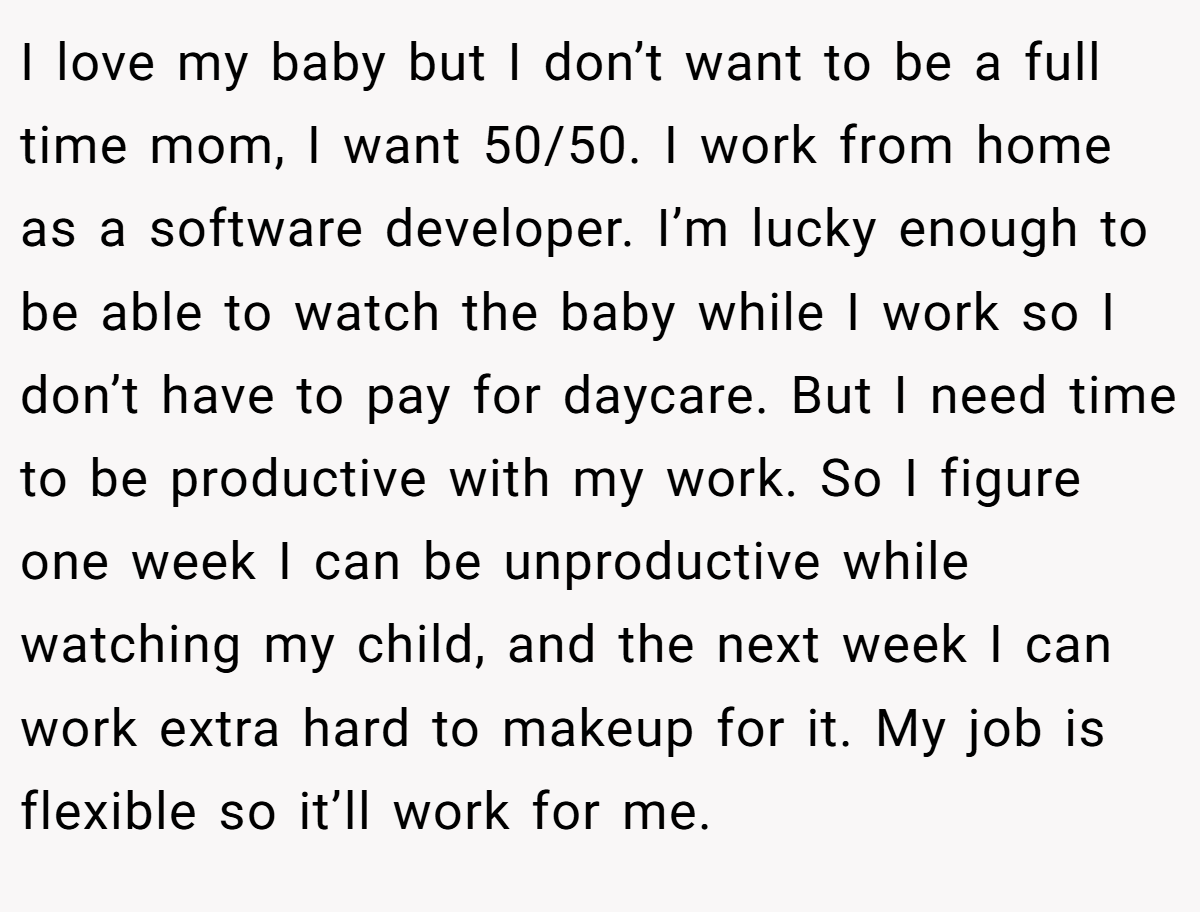 I love my baby but I don’t want to be a full time mom, I want 50/50. I work from home as a software developer. I’m lucky enough to be able to watch the baby while I work so I don’t have to pay for daycare. But I need time to be productive with my work. So I figure one week I can be unproductive while watching my child, and the next week I can work extra hard to makeup for it. My job is flexible so it’ll work for me.