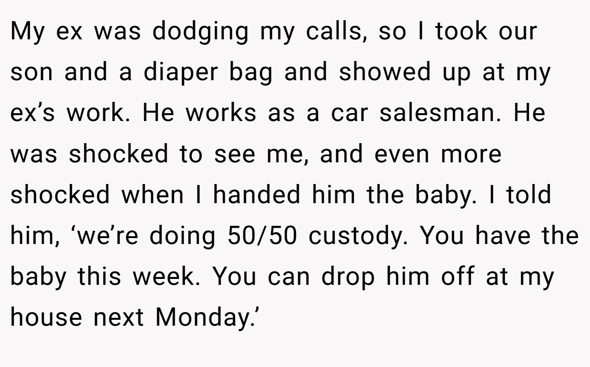 My ex was dodging my calls, so I took our son and a diaper bag and showed up at my ex’s work. He works as a car salesman. He was shocked to see me, and even more shocked when I handed him the baby. I told him, ‘we’re doing 50/50 custody. You have the baby this week. You can drop him off at my house next Monday.’