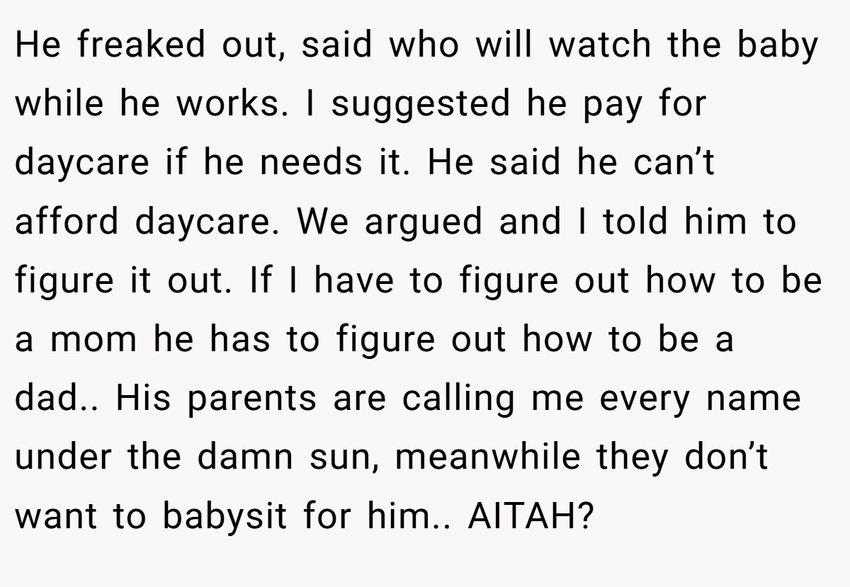 He freaked out, said who will watch the baby while he works. I suggested he pay for daycare if he needs it. He said he can’t afford daycare. We argued and I told him to figure it out. If I have to figure out how to be a mom he has to figure out how to be a dad.. His parents are calling me every name under the damn sun, meanwhile they don’t want to babysit for him.. AITAH?