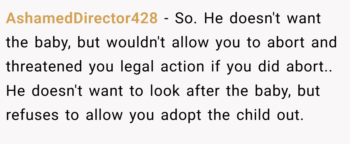 AshamedDirector428 − So. He doesn't want the baby, but wouldn't allow you to abort and threatened you legal action if you did abort.. He doesn't want to look after the baby, but refuses to allow you adopt the child out.