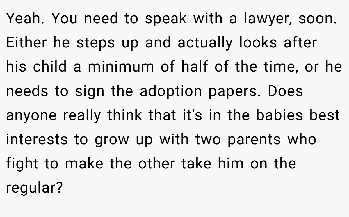 Yeah. You need to speak with a lawyer, soon. Either he steps up and actually looks after his child a minimum of half of the time, or he needs to sign the adoption papers. Does anyone really think that it's in the babies best interests to grow up with two parents who fight to make the other take him on the regular?
