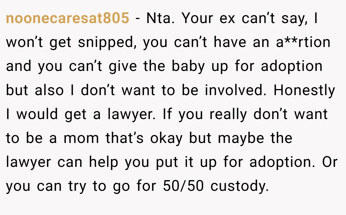 noonecaresat805 − Nta. Your ex can’t say, I won’t get snipped, you can’t have an a**rtion and you can’t give the baby up for adoption but also I don’t want to be involved. Honestly I would get a lawyer. If you really don’t want to be a mom that’s okay but maybe the lawyer can help you put it up for adoption. Or you can try to go for 50/50 custody.