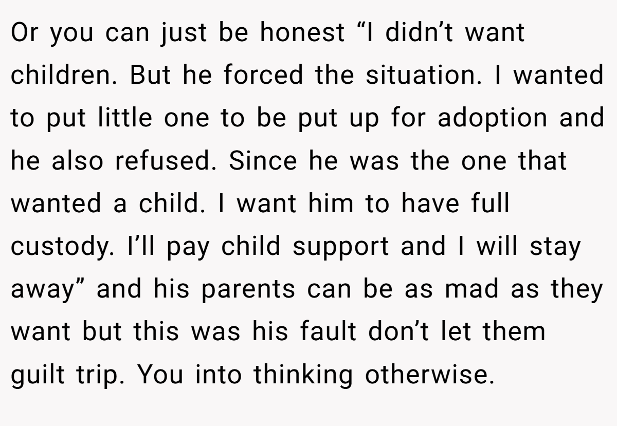 Or you can just be honest “I didn’t want children. But he forced the situation. I wanted to put little one to be put up for adoption and he also refused. Since he was the one that wanted a child. I want him to have full custody. I’ll pay child support and I will stay away” and his parents can be as mad as they want but this was his fault don’t let them guilt trip. You into thinking otherwise.