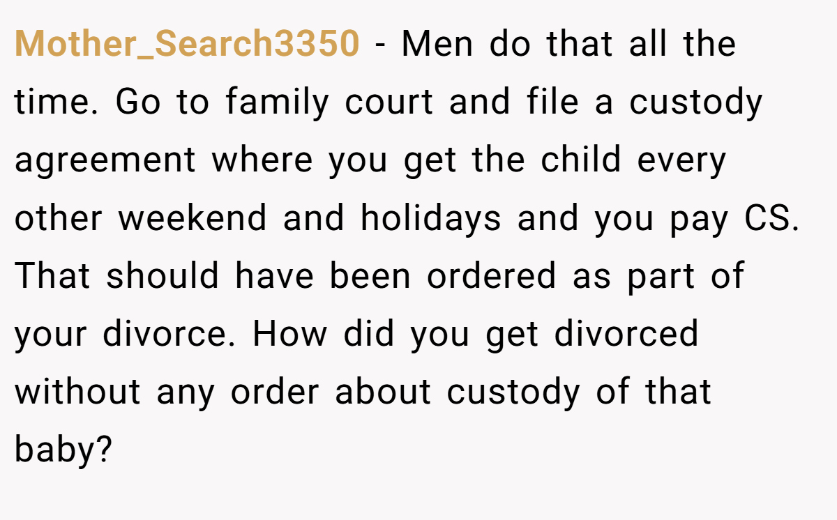 Mother_Search3350 − Men do that all the time. Go to family court and file a custody agreement where you get the child every other weekend and holidays and you pay CS.  That should have been ordered as part of your divorce. How did you get divorced without any order about custody of that baby? 