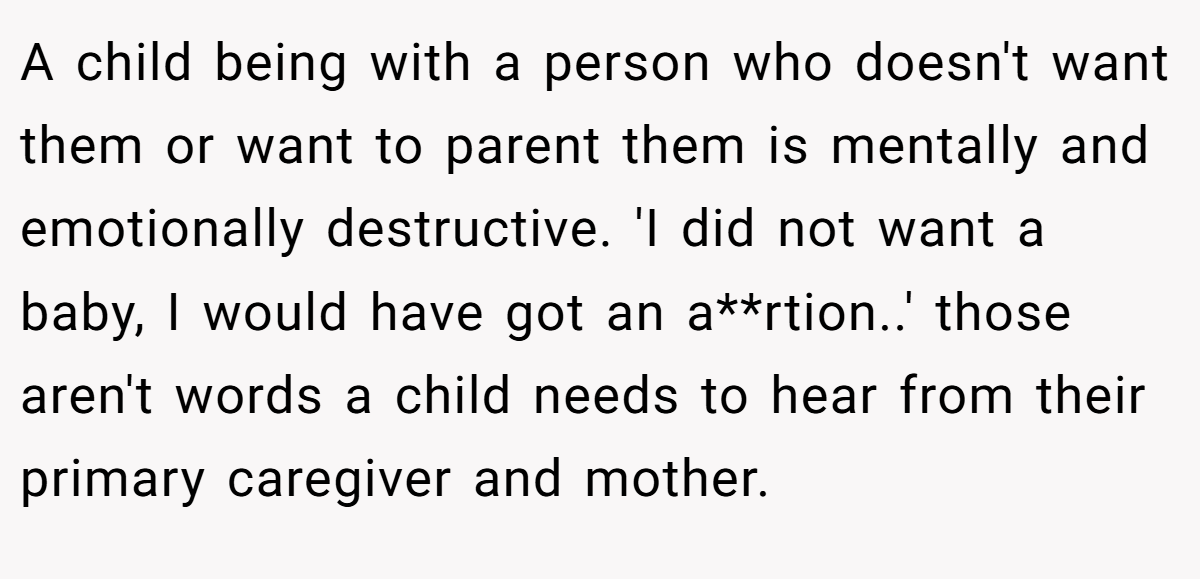 A child being with a person who doesn't want them or want to parent them is mentally and emotionally destructive. 'I did not want a baby, I would have got an a**rtion..' those aren't words a child needs to hear from their primary caregiver and mother.