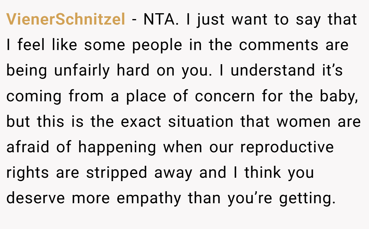 VienerSchnitzel − NTA. I just want to say that I feel like some people in the comments are being unfairly hard on you. I understand it’s coming from a place of concern for the baby, but this is the exact situation that women are afraid of happening when our reproductive rights are stripped away and I think you deserve more empathy than you’re getting.