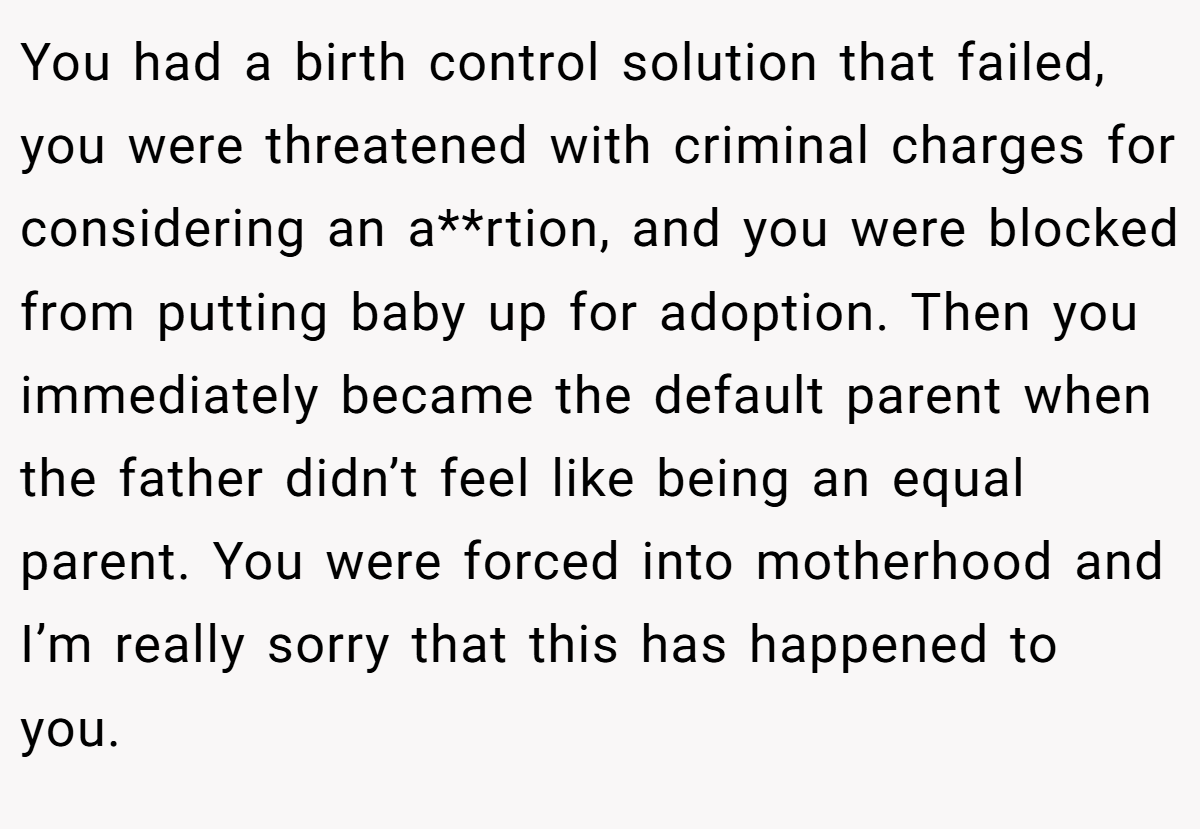 You had a birth control solution that failed, you were threatened with criminal charges for considering an a**rtion, and you were blocked from putting baby up for adoption. Then you immediately became the default parent when the father didn’t feel like being an equal parent. You were forced into motherhood and I’m really sorry that this has happened to you.