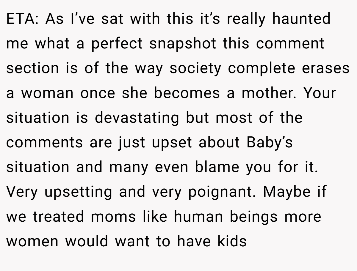 ETA: As I’ve sat with this it’s really haunted me what a perfect snapshot this comment section is of the way society complete erases a woman once she becomes a mother. Your situation is devastating but most of the comments are just upset about Baby’s situation and many even blame you for it. Very upsetting and very poignant. Maybe if we treated moms like human beings more women would want to have kids