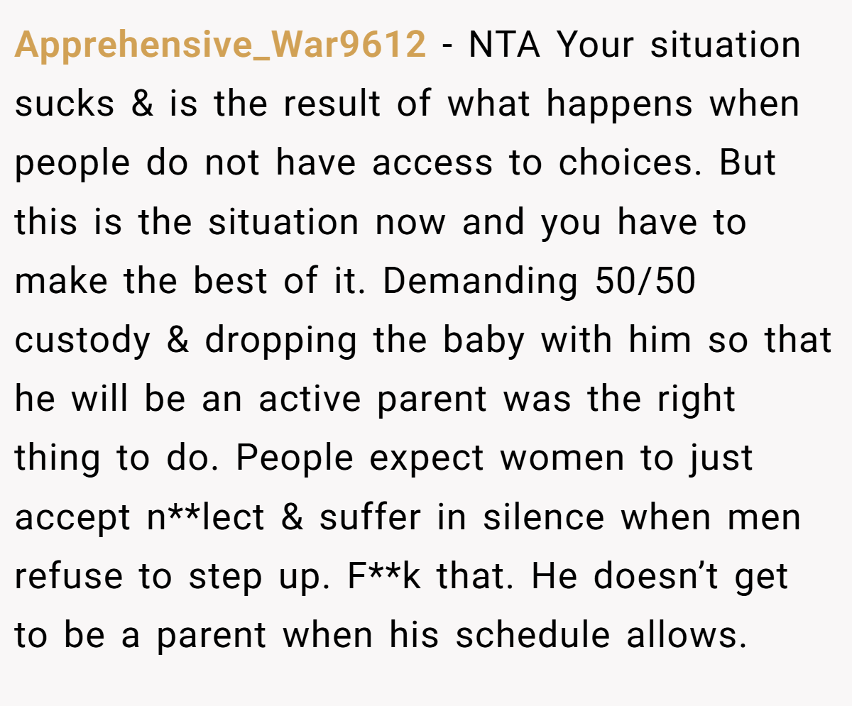 Apprehensive_War9612 − NTA Your situation sucks & is the result of what happens when people do not have access to choices. But this is the situation now and you have to make the best of it. Demanding 50/50 custody & dropping the baby with him so that he will be an active parent was the right thing to do. People expect women to just accept n**lect & suffer in silence when men refuse to step up. F**k that. He doesn’t get to be a parent when his schedule allows.