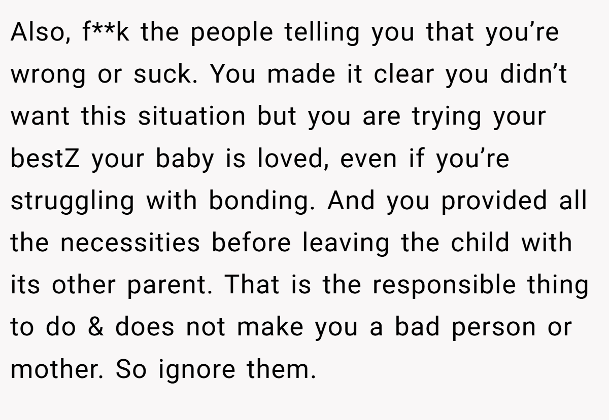 Also, f**k the people telling you that you’re wrong or suck. You made it clear you didn’t want this situation but you are trying your bestZ your baby is loved, even if you’re struggling with bonding. And you provided all the necessities before leaving the child with its other parent. That is the responsible thing to do & does not make you a bad person or mother. So ignore them.