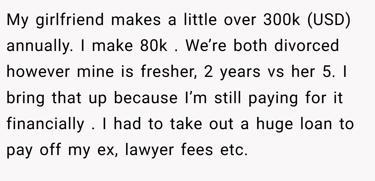 My girlfriend makes a little over 300k (USD) annually. I make 80k . We’re both divorced however mine is fresher, 2 years vs her 5. I bring that up because I’m still paying for it financially . I had to take out a huge loan to pay off my ex, lawyer fees etc.