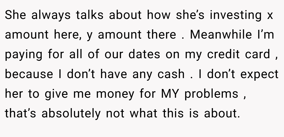 She always talks about how she’s investing x amount here, y amount there . Meanwhile I’m paying for all of our dates on my credit card , because I don’t have any cash . I don’t expect her to give me money for MY problems , that’s absolutely not what this is about.