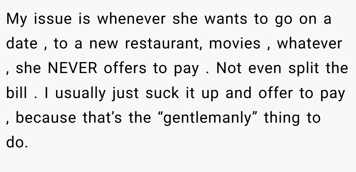 My issue is whenever she wants to go on a date , to a new restaurant, movies , whatever , she NEVER offers to pay . Not even split the bill . I usually just suck it up and offer to pay , because that’s the “gentlemanly” thing to do.