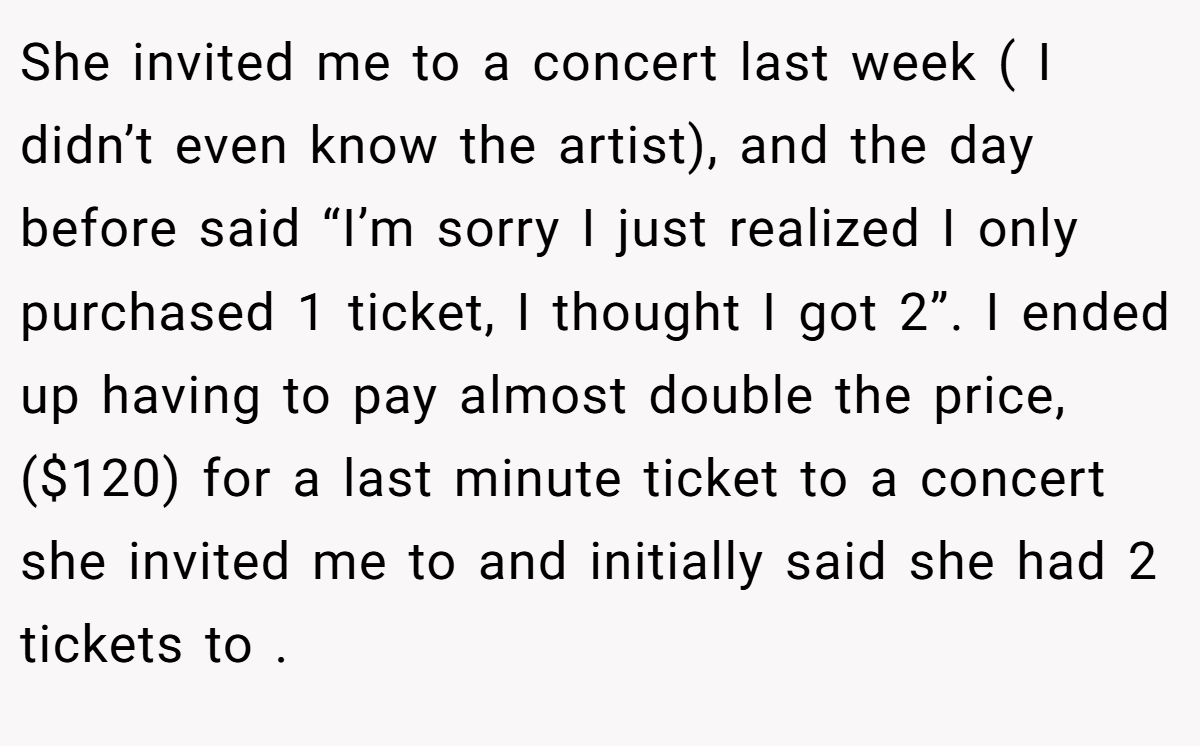 She invited me to a concert last week ( I didn’t even know the artist), and the day before said “I’m sorry I just realized I only purchased 1 ticket, I thought I got 2”. I ended up having to pay almost double the price, ($120) for a last minute ticket to a concert she invited me to and initially said she had 2 tickets to .