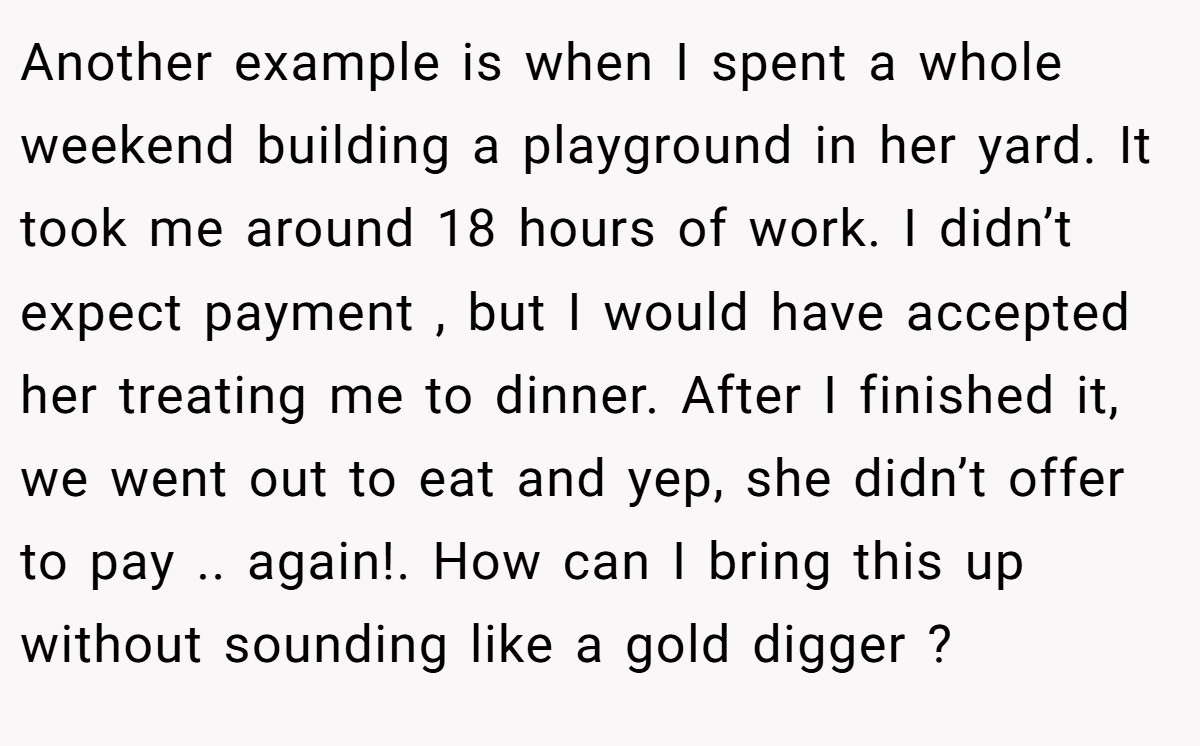 Another example is when I spent a whole weekend building a playground in her yard. It took me around 18 hours of work. I didn’t expect payment , but I would have accepted her treating me to dinner. After I finished it, we went out to eat and yep, she didn’t offer to pay .. again!. How can I bring this up without sounding like a gold digger ? 