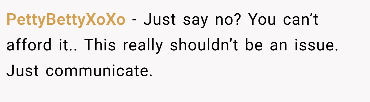 PettyBettyXoXo − Just say no? You can’t afford it.. This really shouldn’t be an issue. Just communicate.