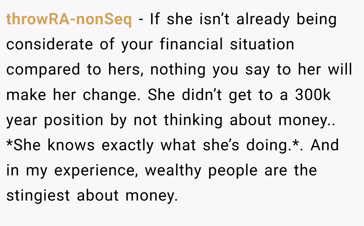 throwRA-nonSeq − If she isn’t already being considerate of your financial situation compared to hers, nothing you say to her will make her change. She didn’t get to a 300k year position by not thinking about money.. *She knows exactly what she’s doing.*. And in my experience, wealthy people are the stingiest about money.