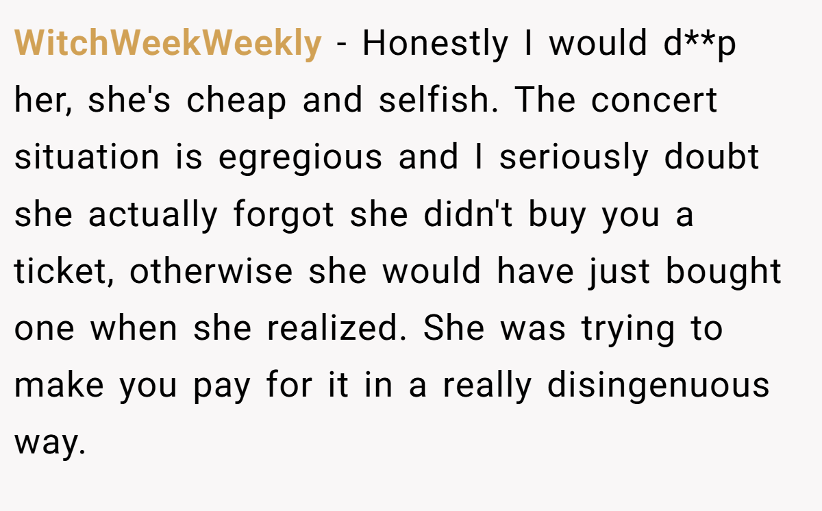 WitchWeekWeekly − Honestly I would d**p her, she's cheap and selfish. The concert situation is egregious and I seriously doubt she actually forgot she didn't buy you a ticket, otherwise she would have just bought one when she realized. She was trying to make you pay for it in a really disingenuous way.