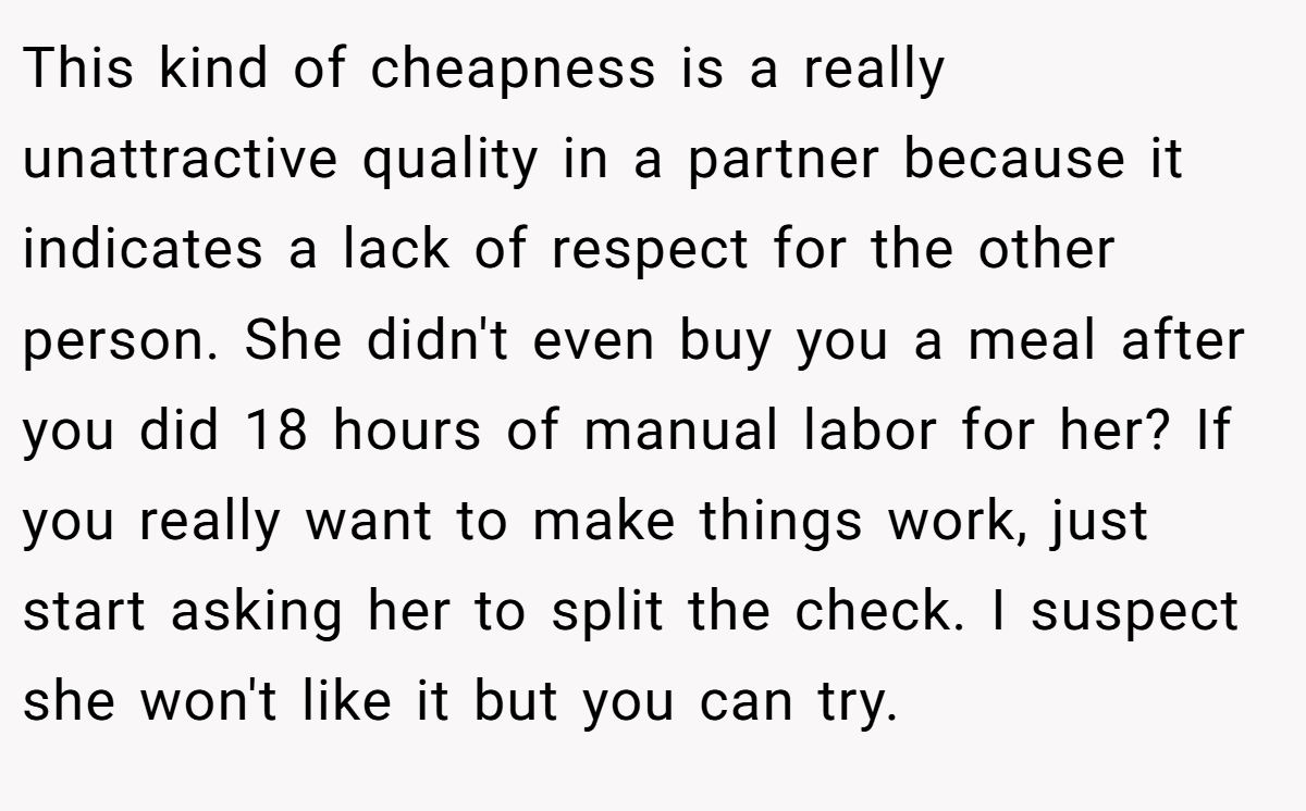 This kind of cheapness is a really unattractive quality in a partner because it indicates a lack of respect for the other person. She didn't even buy you a meal after you did 18 hours of manual labor for her? If you really want to make things work, just start asking her to split the check. I suspect she won't like it but you can try.