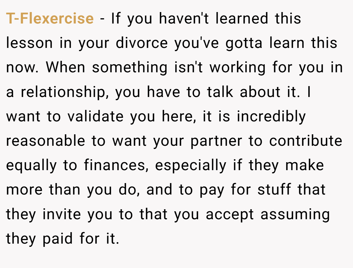 T-Flexercise − If you haven't learned this lesson in your divorce you've gotta learn this now. When something isn't working for you in a relationship, you have to talk about it. I want to validate you here, it is incredibly reasonable to want your partner to contribute equally to finances, especially if they make more than you do, and to pay for stuff that they invite you to that you accept assuming they paid for it.