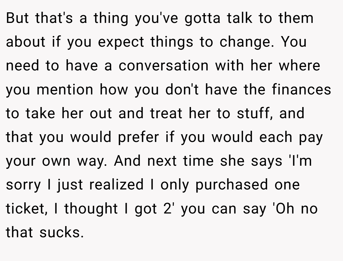 But that's a thing you've gotta talk to them about if you expect things to change. You need to have a conversation with her where you mention how you don't have the finances to take her out and treat her to stuff, and that you would prefer if you would each pay your own way. And next time she says 'I'm sorry I just realized I only purchased one ticket, I thought I got 2' you can say 'Oh no that sucks.