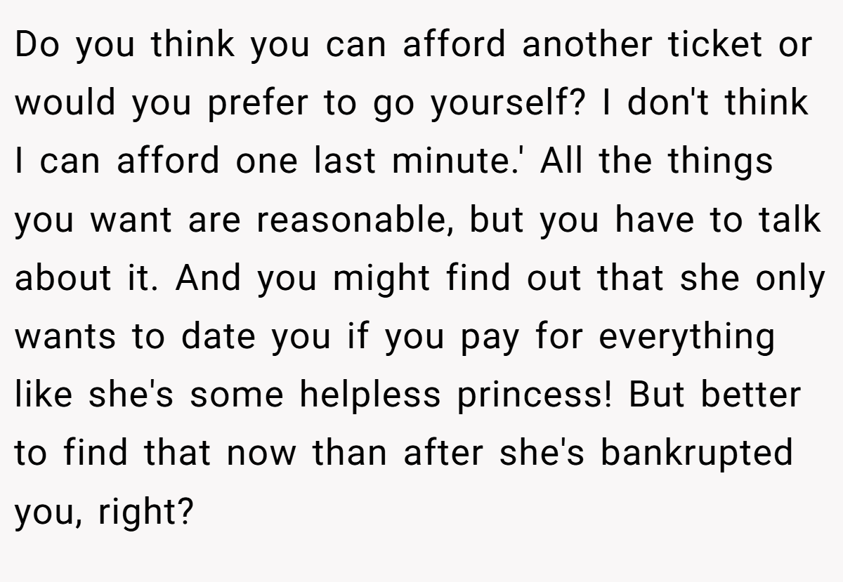 Do you think you can afford another ticket or would you prefer to go yourself? I don't think I can afford one last minute.' All the things you want are reasonable, but you have to talk about it. And you might find out that she only wants to date you if you pay for everything like she's some helpless princess! But better to find that now than after she's bankrupted you, right?