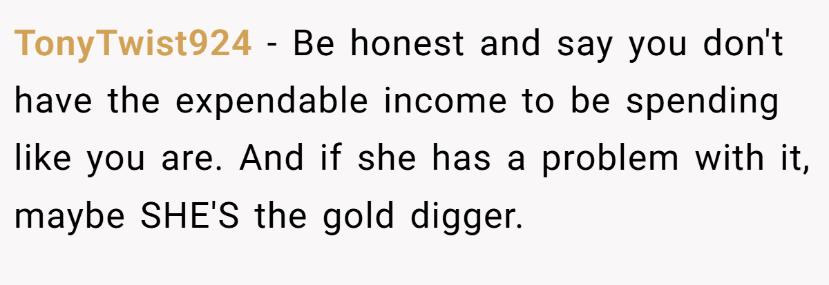 TonyTwist924 − Be honest and say you don't have the expendable income to be spending like you are. And if she has a problem with it, maybe SHE'S the gold digger.