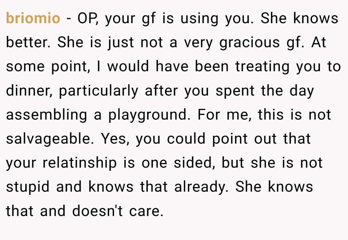 briomio − OP, your gf is using you. She knows better. She is just not a very gracious gf. At some point, I would have been treating you to dinner, particularly after you spent the day assembling a playground. For me, this is not salvageable. Yes, you could point out that your relatinship is one sided, but she is not stupid and knows that already. She knows that and doesn't care.