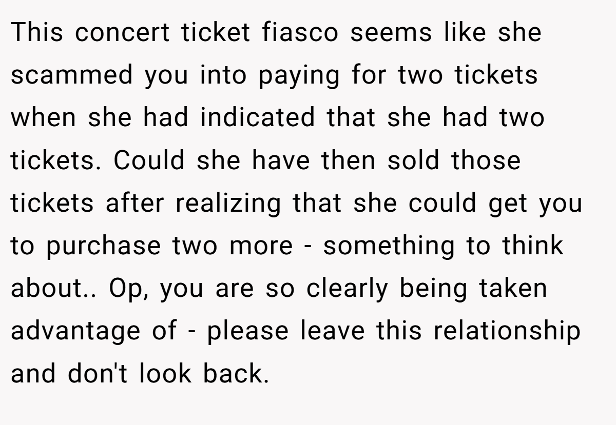 This concert ticket fiasco seems like she scammed you into paying for two tickets when she had indicated that she had two tickets. Could she have then sold those tickets after realizing that she could get you to purchase two more - something to think about.. Op, you are so clearly being taken advantage of - please leave this relationship and don't look back.