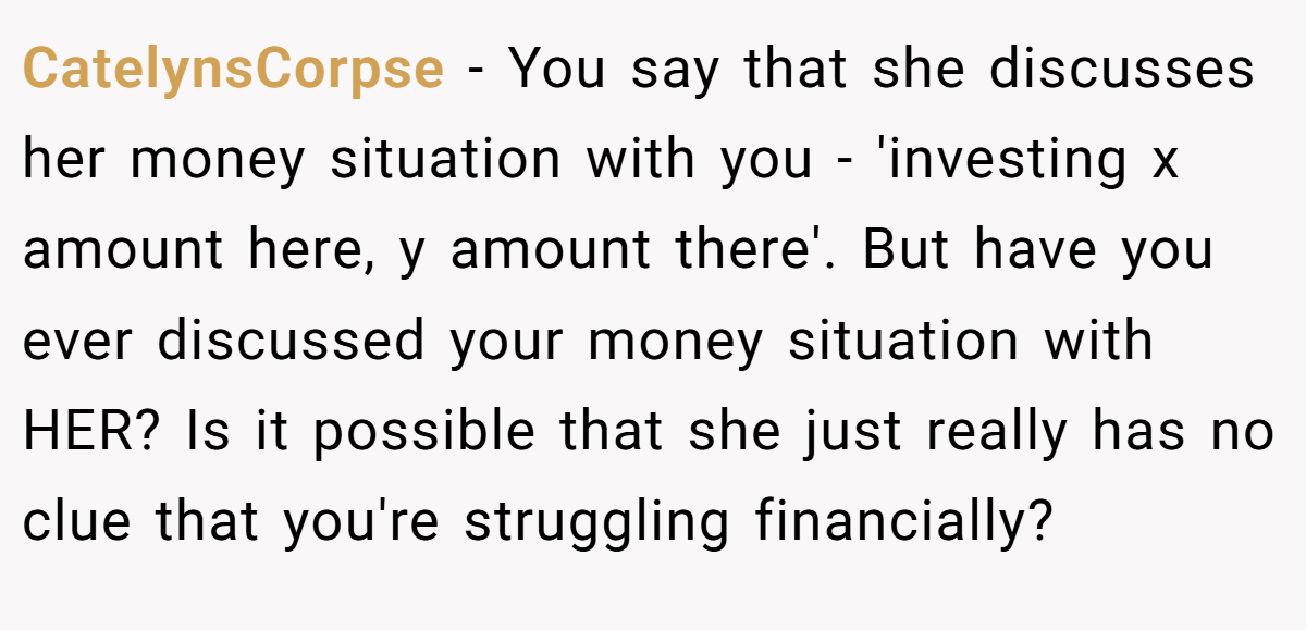 CatelynsCorpse − You say that she discusses her money situation with you - 'investing x amount here, y amount there'. But have you ever discussed your money situation with HER? Is it possible that she just really has no clue that you're struggling financially?