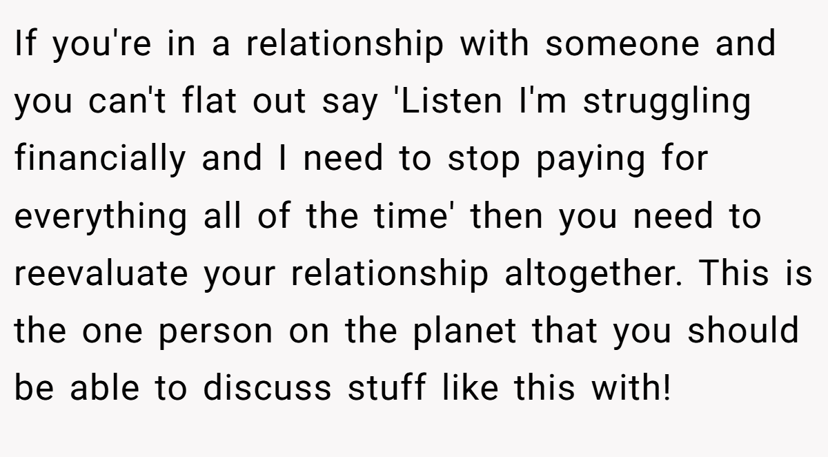 If you're in a relationship with someone and you can't flat out say 'Listen I'm struggling financially and I need to stop paying for everything all of the time' then you need to reevaluate your relationship altogether. This is the one person on the planet that you should be able to discuss stuff like this with!