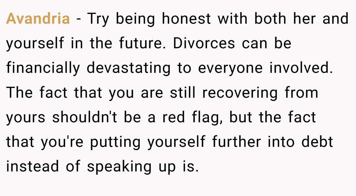 Avandria − Try being honest with both her and yourself in the future. Divorces can be financially devastating to everyone involved. The fact that you are still recovering from yours shouldn't be a red flag, but the fact that you're putting yourself further into debt instead of speaking up is.