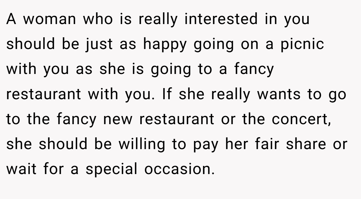 A woman who is really interested in you should be just as happy going on a picnic with you as she is going to a fancy restaurant with you. If she really wants to go to the fancy new restaurant or the concert, she should be willing to pay her fair share or wait for a special occasion.