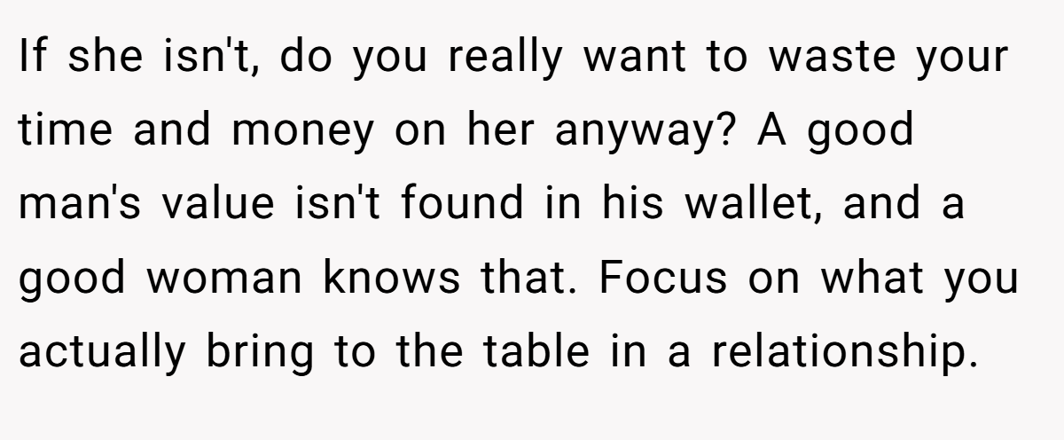 If she isn't, do you really want to waste your time and money on her anyway? A good man's value isn't found in his wallet, and a good woman knows that. Focus on what you actually bring to the table in a relationship.