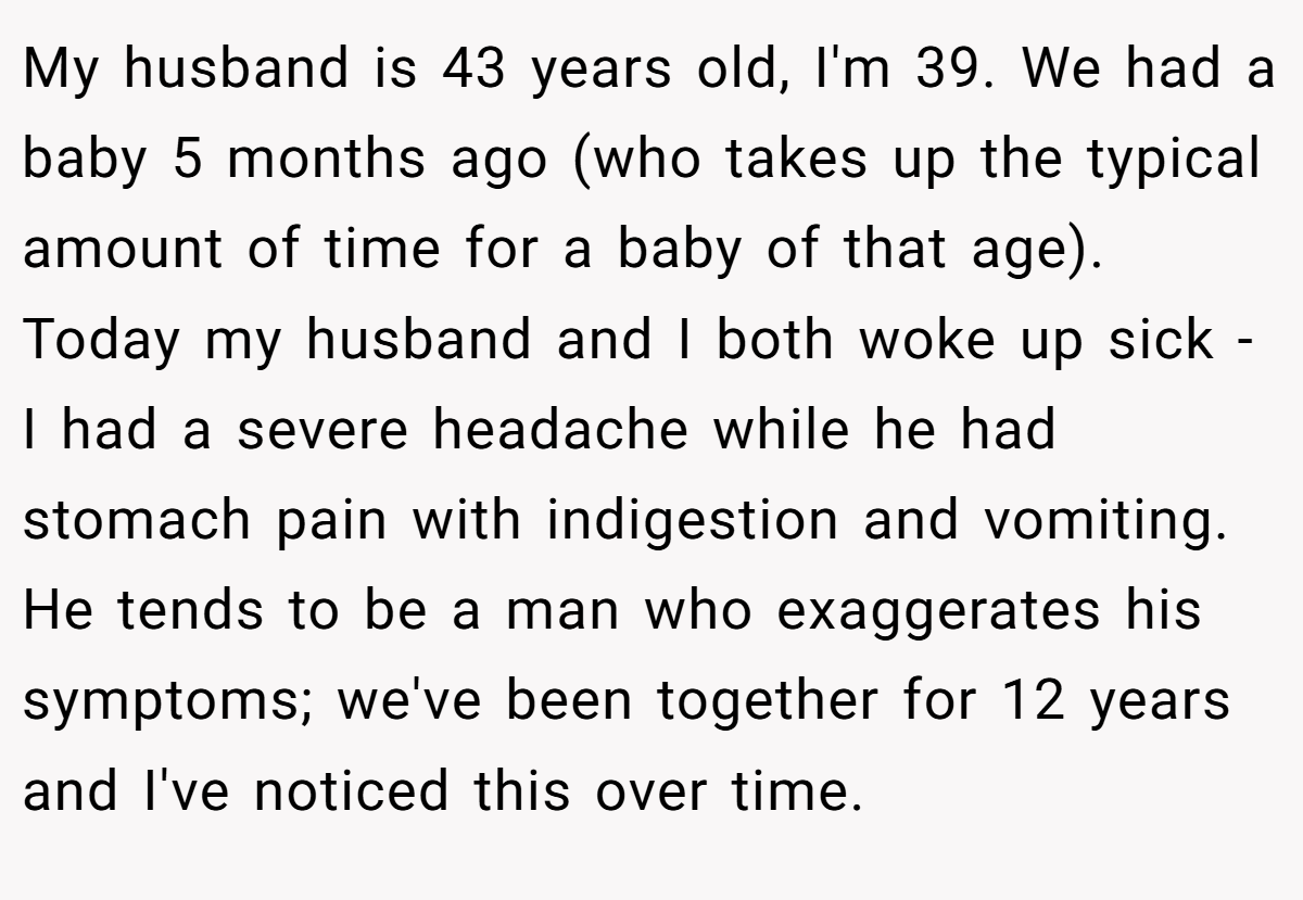 My husband is 43 years old, I'm 39. We had a baby 5 months ago (who takes up the typical amount of time for a baby of that age). Today my husband and I both woke up sick - I had a severe headache while he had stomach pain with indigestion and vomiting. He tends to be a man who exaggerates his symptoms; we've been together for 12 years and I've noticed this over time.